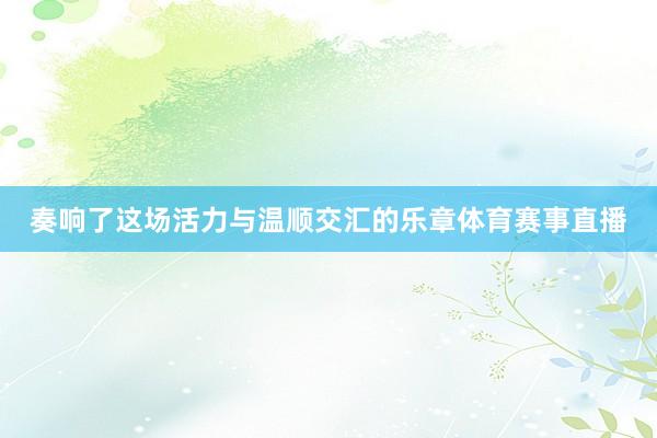 奏响了这场活力与温顺交汇的乐章体育赛事直播