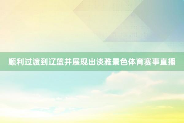 顺利过渡到辽篮并展现出淡雅景色体育赛事直播