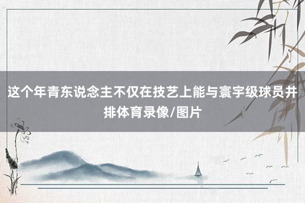 这个年青东说念主不仅在技艺上能与寰宇级球员并排体育录像/图片