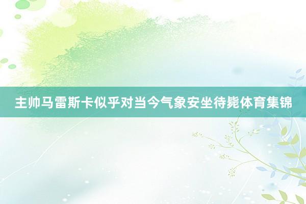 主帅马雷斯卡似乎对当今气象安坐待毙体育集锦