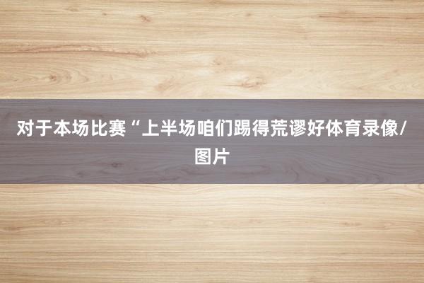 对于本场比赛“上半场咱们踢得荒谬好体育录像/图片