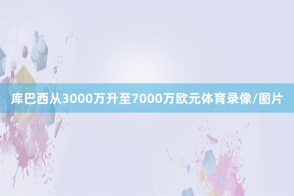 库巴西从3000万升至7000万欧元体育录像/图片