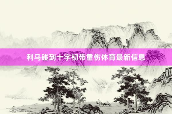 利马碰到十字韧带重伤体育最新信息