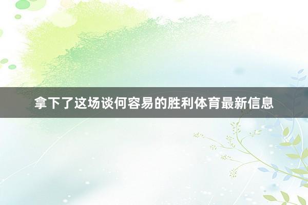 拿下了这场谈何容易的胜利体育最新信息