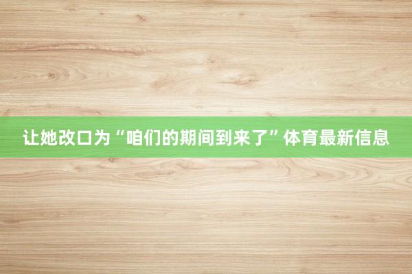 让她改口为“咱们的期间到来了”体育最新信息