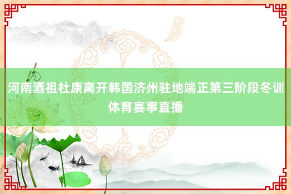 河南酒祖杜康离开韩国济州驻地端正第三阶段冬训体育赛事直播