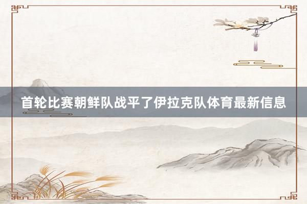 首轮比赛朝鲜队战平了伊拉克队体育最新信息