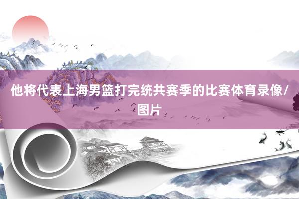 他将代表上海男篮打完统共赛季的比赛体育录像/图片