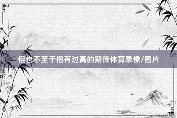 但也不至于抱有过高的期待体育录像/图片