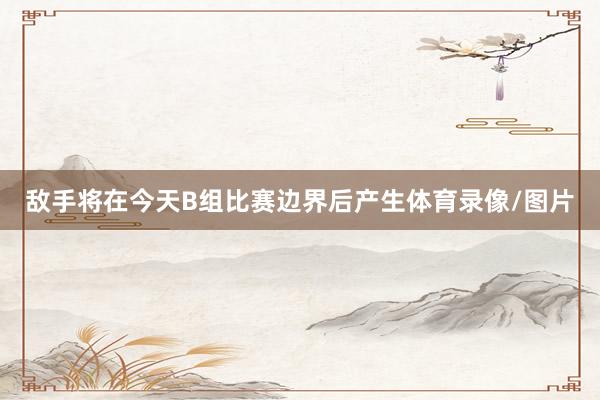 敌手将在今天B组比赛边界后产生体育录像/图片