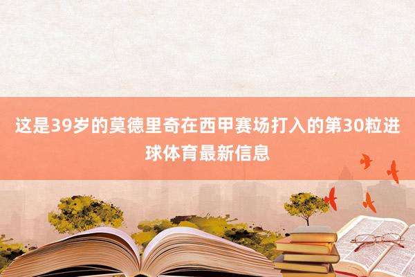 这是39岁的莫德里奇在西甲赛场打入的第30粒进球体育最新信息