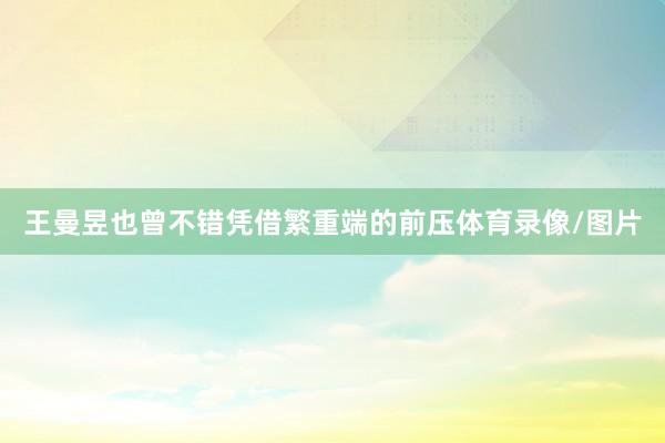 王曼昱也曾不错凭借繁重端的前压体育录像/图片