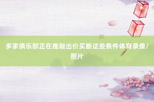 多家俱乐部正在推敲出价买断这些条件体育录像/图片