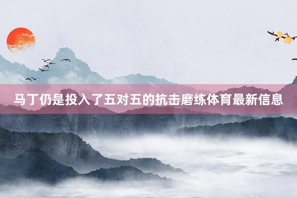 马丁仍是投入了五对五的抗击磨练体育最新信息