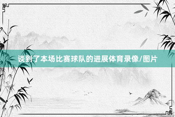 谈到了本场比赛球队的进展体育录像/图片 谈到了本场比赛球队的进展体育录像/图片