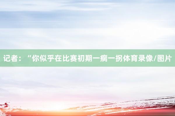 记者:“你似乎在比赛初期一瘸一拐体育录像/图片 记者:“你似乎在比赛初期一瘸一拐体育录像/图片