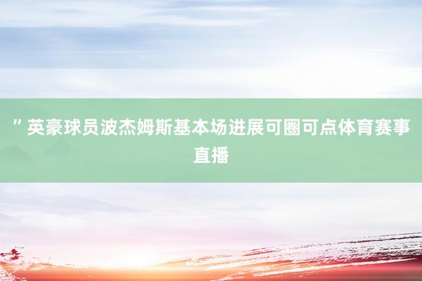 ”英豪球员波杰姆斯基本场进展可圈可点体育赛事直播