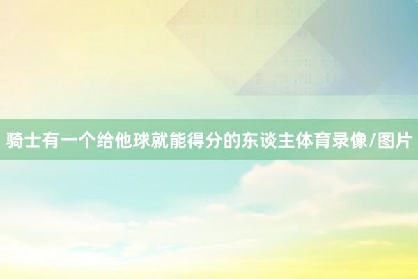 骑士有一个给他球就能得分的东谈主体育录像/图片 骑士有一个给他球就能得分的东谈主体育录像/图片