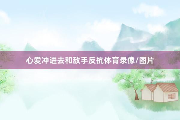 心爱冲进去和敌手反抗体育录像/图片 心爱冲进去和敌手反抗体育录像/图片
