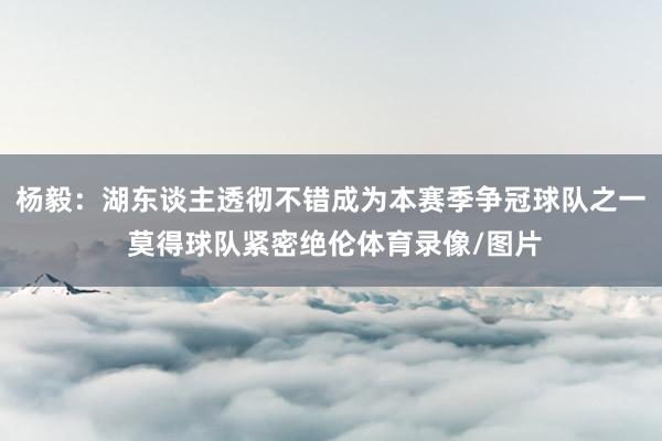 杨毅:湖东谈主透彻不错成为本赛季争冠球队之一 莫得球队紧密绝 杨毅:湖东谈主透彻不错成为本赛季争冠球队之一 莫得球队紧密绝