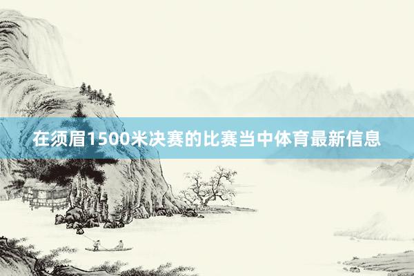 在须眉1500米决赛的比赛当中体育最新信息 在须眉1500米决赛的比赛当中体育最新信息
