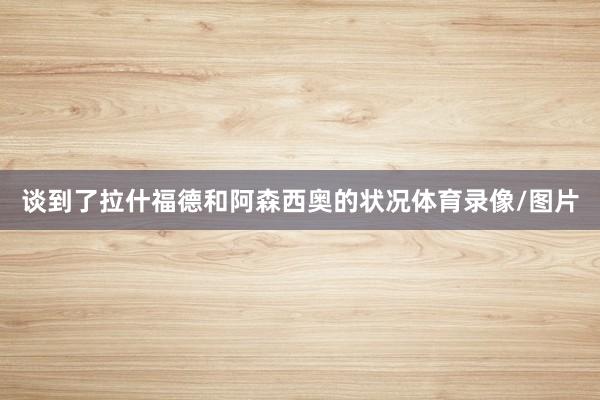 谈到了拉什福德和阿森西奥的状况体育录像/图片
