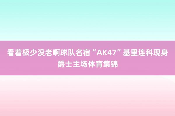 看着极少没老啊球队名宿“AK47”基里连科现身爵士主场体育集