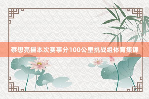 蔡想亮摄本次赛事分100公里挑战组体育集锦