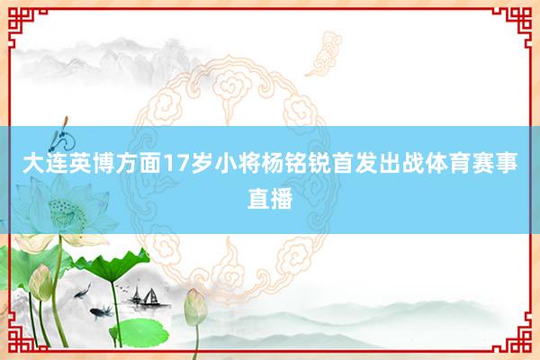 大连英博方面17岁小将杨铭锐首发出战体育赛事直播
