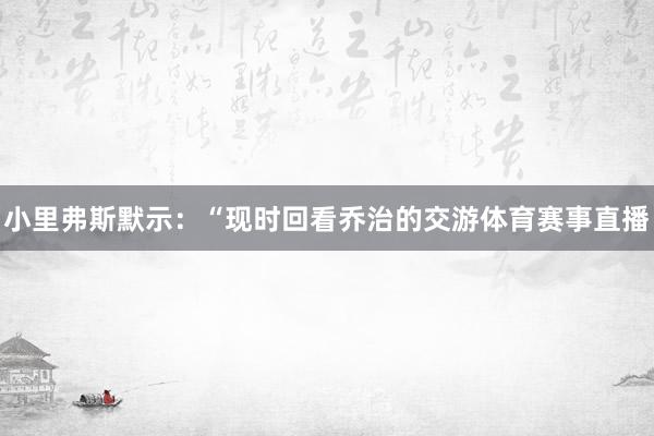 小里弗斯默示：“现时回看乔治的交游体育赛事直播