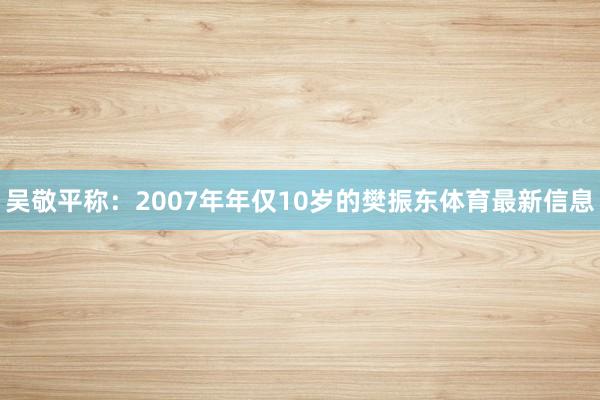 吴敬平称：2007年年仅10岁的樊振东体育最新信息