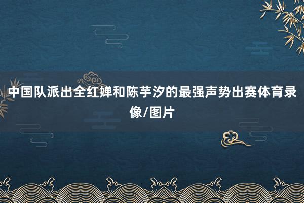 中国队派出全红婵和陈芋汐的最强声势出赛体育录像/图片