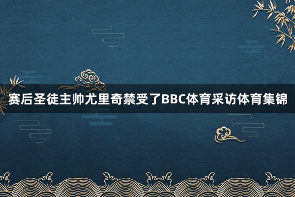 赛后圣徒主帅尤里奇禁受了BBC体育采访体育集锦