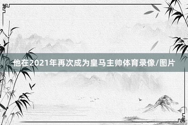 他在2021年再次成为皇马主帅体育录像/图片