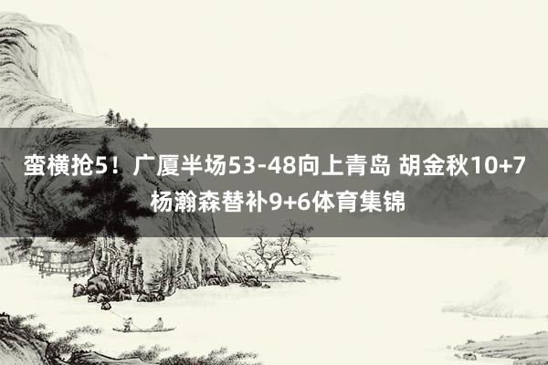 蛮横抢5！广厦半场53-48向上青岛 胡金秋10+7 杨瀚森